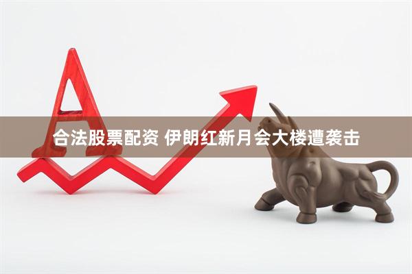 合法股票配资 伊朗红新月会大楼遭袭击