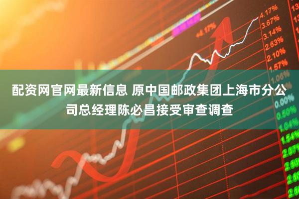 配资网官网最新信息 原中国邮政集团上海市分公司总经理陈必昌接受审查调查