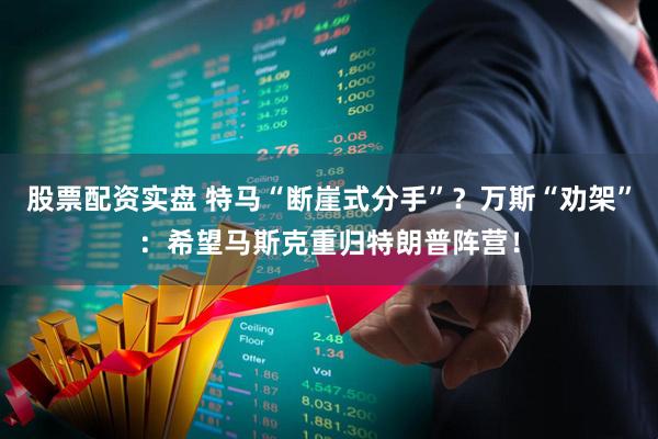 股票配资实盘 特马“断崖式分手”？万斯“劝架”：希望马斯克重归特朗普阵营！