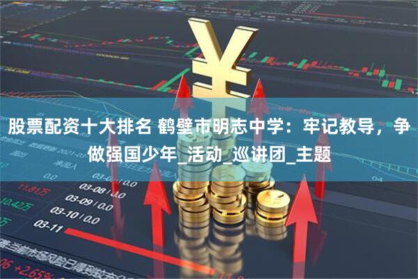 股票配资十大排名 鹤壁市明志中学：牢记教导，争做强国少年_活动_巡讲团_主题