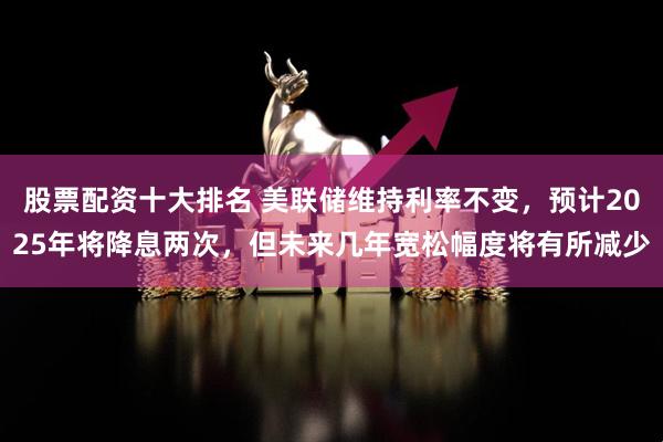 股票配资十大排名 美联储维持利率不变，预计2025年将降息两次，但未来几年宽松幅度将有所减少