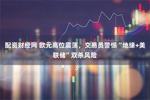 配资财经网 欧元高位震荡，交易员警惕“地缘+美联储”双杀风险
