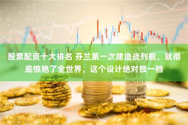 股票配资十大排名 芬兰第一次建造战列舰，就彻底惊艳了全世界，这个设计绝对独一档