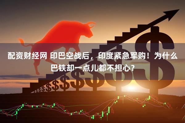 配资财经网 印巴空战后，印度紧急军购！为什么巴铁却一点儿都不担心？