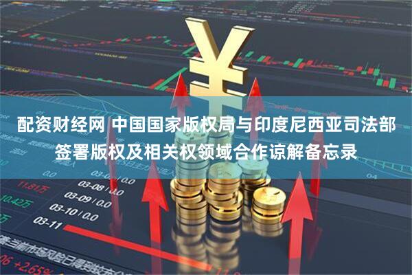 配资财经网 中国国家版权局与印度尼西亚司法部签署版权及相关权领域合作谅解备忘录