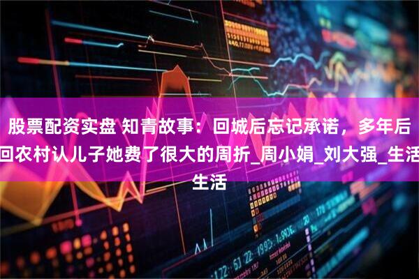 股票配资实盘 知青故事：回城后忘记承诺，多年后回农村认儿子她费了很大的周折_周小娟_刘大强_生活