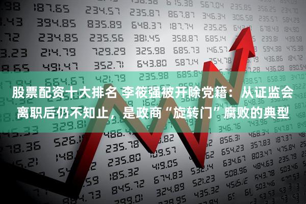 股票配资十大排名 李筱强被开除党籍：从证监会离职后仍不知止，是政商“旋转门”腐败的典型