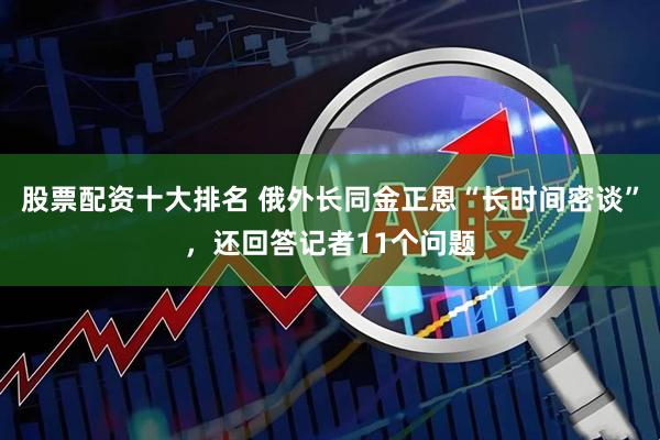 股票配资十大排名 俄外长同金正恩“长时间密谈”，还回答记者11个问题