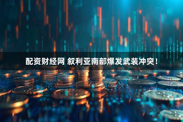配资财经网 叙利亚南部爆发武装冲突！