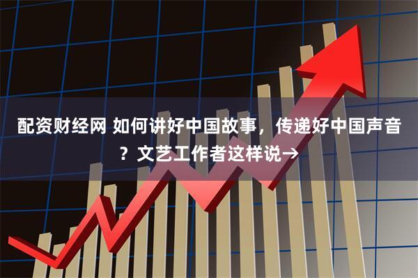 配资财经网 如何讲好中国故事，传递好中国声音？文艺工作者这样说→