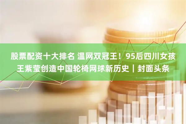 股票配资十大排名 温网双冠王！95后四川女孩王紫莹创造中国轮椅网球新历史｜封面头条