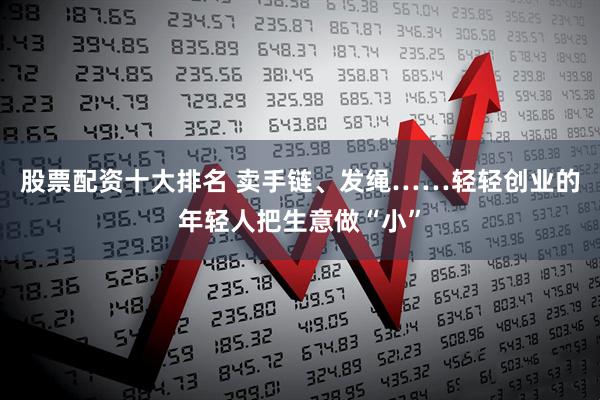 股票配资十大排名 卖手链、发绳……轻轻创业的年轻人把生意做“小”