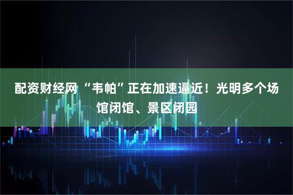 配资财经网 “韦帕”正在加速逼近！光明多个场馆闭馆、景区闭园