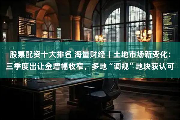股票配资十大排名 海量财经丨土地市场新变化：三季度出让金增幅收窄，多地“调规”地块获认可