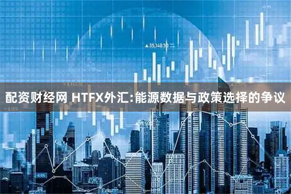配资财经网 HTFX外汇:能源数据与政策选择的争议