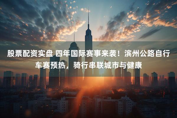 股票配资实盘 四年国际赛事来袭！滨州公路自行车赛预热，骑行串联城市与健康