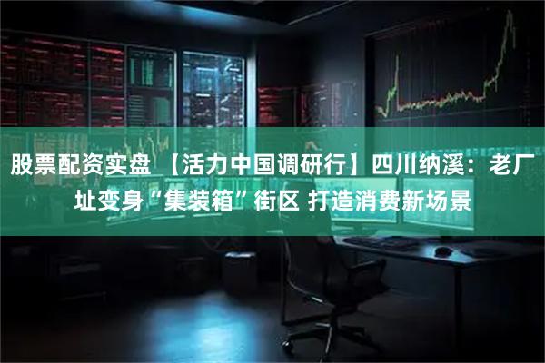 股票配资实盘 【活力中国调研行】四川纳溪：老厂址变身“集装箱”街区 打造消费新场景