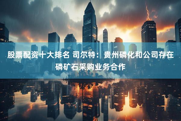 股票配资十大排名 司尔特：贵州磷化和公司存在磷矿石采购业务合作