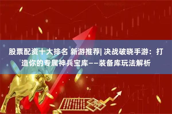 股票配资十大排名 新游推荐| 决战破晓手游：打造你的专属神兵宝库——装备库玩法解析