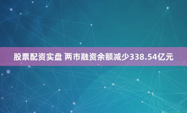 股票配资实盘 两市融资余额减少338.54亿元