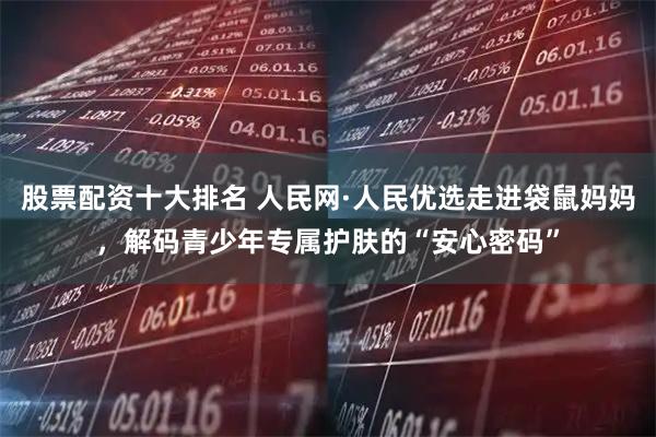 股票配资十大排名 人民网·人民优选走进袋鼠妈妈，解码青少年专属护肤的“安心密码”