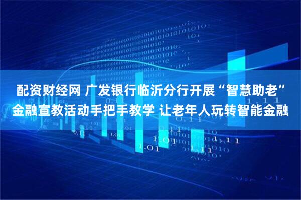 配资财经网 广发银行临沂分行开展“智慧助老”金融宣教活动手把手教学 让老年人玩转智能金融