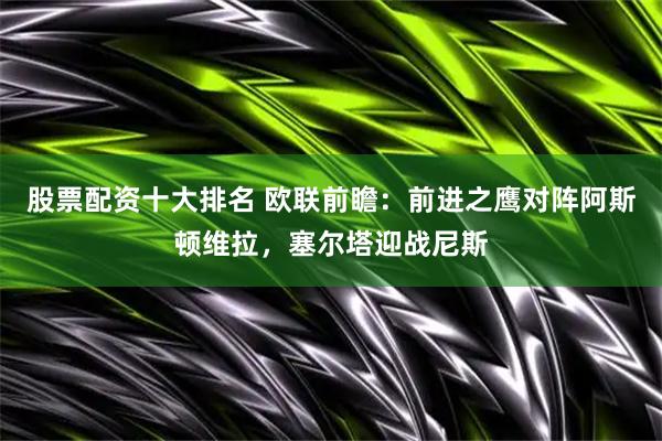 股票配资十大排名 欧联前瞻：前进之鹰对阵阿斯顿维拉，塞尔塔迎战尼斯