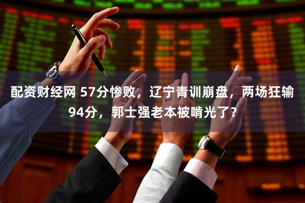 配资财经网 57分惨败，辽宁青训崩盘，两场狂输94分，郭士强老本被啃光了？