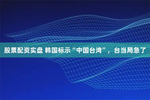 股票配资实盘 韩国标示“中国台湾”,台当局急了
