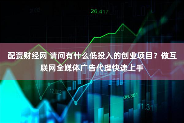 配资财经网 请问有什么低投入的创业项目？做互联网全媒体广告代理快速上手