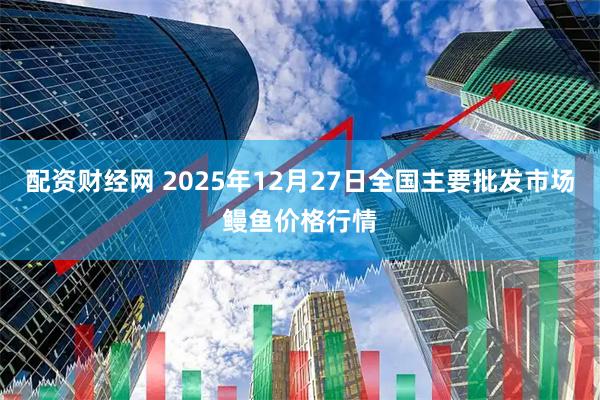 配资财经网 2025年12月27日全国主要批发市场鳗鱼价格行情
