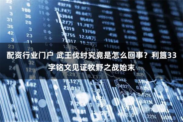 配资行业门户 武王伐纣究竟是怎么回事？利簋33字铭文见证牧野之战始末