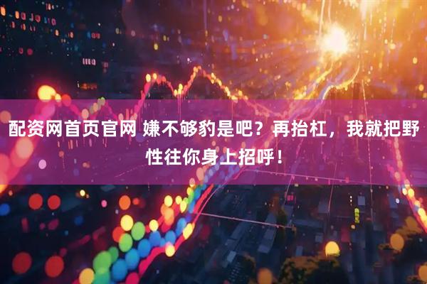 配资网首页官网 嫌不够豹是吧？再抬杠，我就把野性往你身上招呼！